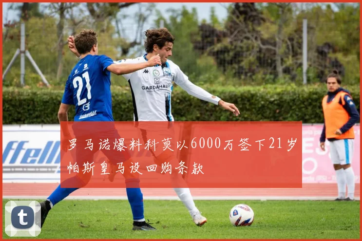 罗马诺爆料科莫以6000万签下21岁帕斯皇马设回购条款