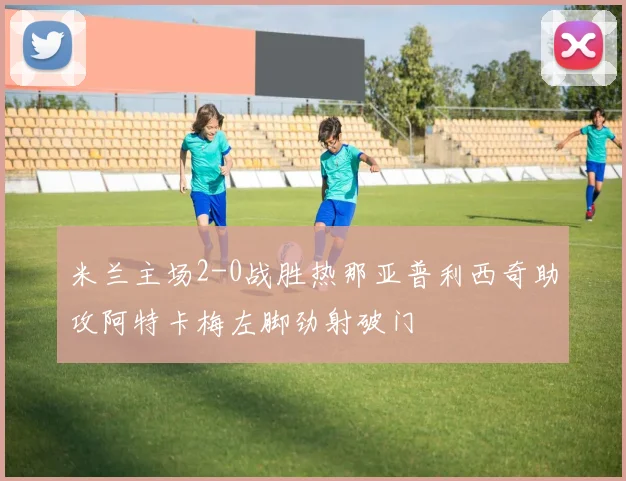 米兰主场2-0战胜热那亚普利西奇助攻阿特卡梅左脚劲射破门