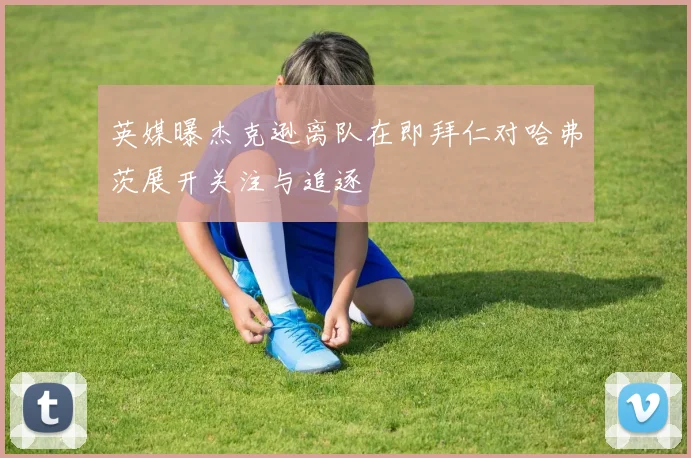 英媒曝杰克逊离队在即拜仁对哈弗茨展开关注与追逐