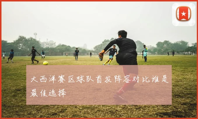 大西洋赛区球队首发阵容对比谁是最佳选择