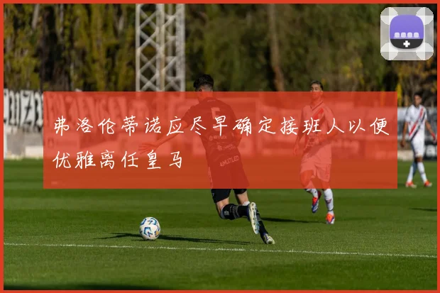 弗洛伦蒂诺应尽早确定接班人以便优雅离任皇马