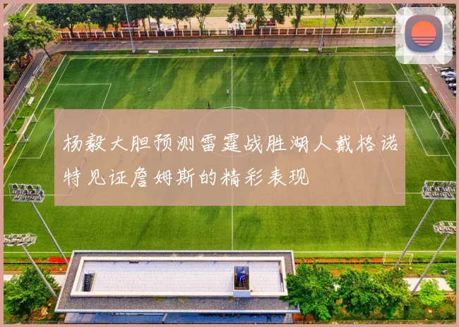 杨毅大胆预测雷霆战胜湖人戴格诺特见证詹姆斯的精彩表现