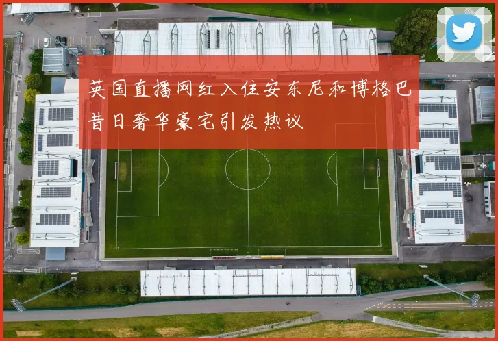 英国直播网红入住安东尼和博格巴昔日奢华豪宅引发热议