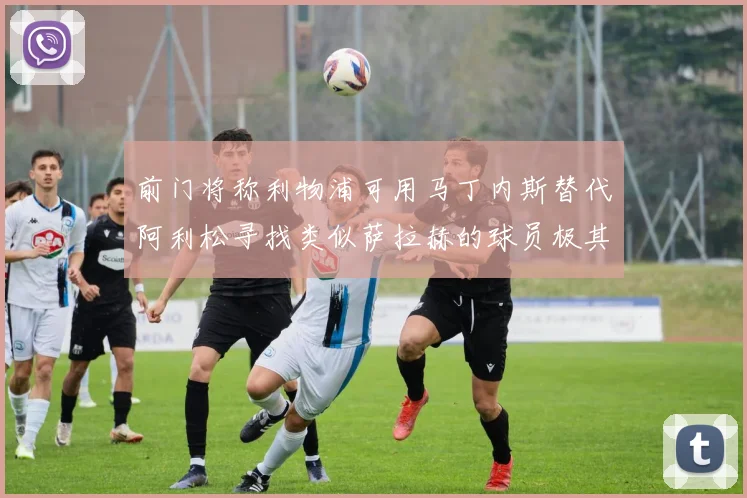 前门将称利物浦可用马丁内斯替代阿利松寻找类似萨拉赫的球员极其困难