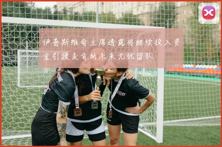 伊普斯维奇主席透露将继续投入资金引援麦肯纳未来无忧留队