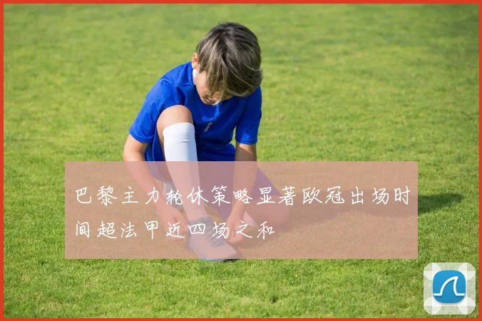 巴黎主力轮休策略显著欧冠出场时间超法甲近四场之和