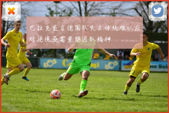 巴拉克直言德国队失去传统难以应对逆境亟需重塑团队精神