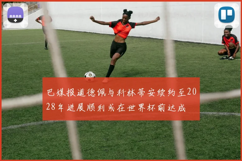 巴媒报道德佩与科林蒂安续约至2028年进展顺利或在世界杯前达成