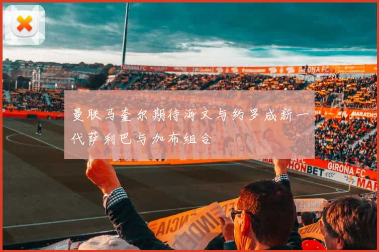 曼联马奎尔期待海文与约罗成新一代萨利巴与加布组合