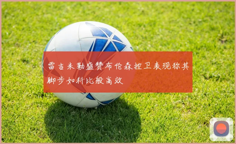 雷吉米勒盛赞布伦森控卫表现称其脚步如科比般高效